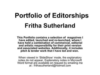 Portfolio of Editorships Fritha Sutherland This Portfolio contains a selection of  magazines I have edited, launched and re-launched, where I have held a combination of commercial, editorial and artistic responsibility for their print version and associated websites. Additionally, it includes pitch & tender work that I have led and won.   When viewed in ‘SlideShow’ mode, the explanatory notes do not appear. Explanatory notes in Microsoft Word format are available on request by emailing me at : frithasutherland@hotmail.com 