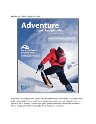 Oglasi za Finansijski Asistent




Avantura je samo loše planiranje, čuvena izreka Roalda Amundsena iskorišćena je za ovaj oglas. Ćovek
koji je prvi osvoji i Južni i Severni pol i prvi osvojio Južni pol svakako nije, na prvi pogled, sinonim za
opreznost, već za avanturu. Zato ovaj oglas koristi njegovu misao da bi istakao važnost planiranja u
biznisu. Na oglasu se nalaži i kratak izvod iz Wikipedie o Roaldu Amundsenu.
 