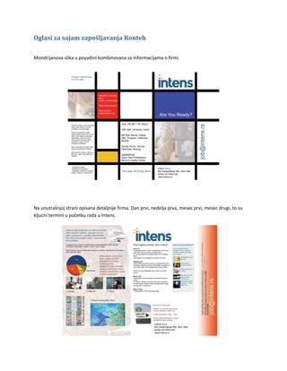 Oglasi za sajam zapošljavanja Konteh

Mondrijanova slika u poyadini kombinovana sa informacijama o firmi.




Na unutrašnjoj strani opisana detaljnije firma. Dan prvi, nedelja prva, mesec prvi, mesec drugi, to su
kljucni termini u početku rada u Intens.
 