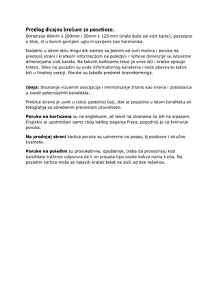 Predlog dizajna brošure za posetioce.
Dimenzije 80mm x 200mm i 50mm x 125 mm (malo duže od vizit karte), povezano
u blok, ili u levom gornjem uglu ili savijeno kao harmonika.

Dodatno u istom stilu mogu biti kartice sa jednim od ovih motiva i poruka na
prednjoj strani i kratkom informacijom na poledjini i njihove dimenzije su istovetne
dimenzijama vizit karata. Na takvim karticama tekst je uvek isti i kratko opisuje
Intens. Slike na pozadini su ovde informativnog karaktera i neće obaveyno takve
biti u finalnoj verziji. Poruke su takođe predmet brainstorminga.


Ideja: Stvaranje vizuelnih asocijacija i memorisanje Intens kao imena i poslodavca
u svesti potencijalnih kandidata.

Prednja strana je uvek u cistoj pastelnoj boji, dok je pozadina u istom tonalitetu ali
fotografija sa određenim procentom providnosti.

Poruke na karticama su na engleksom, ali tekst na stranama će biti na srpskom.
Engleksi je upotrebljen samo zbog lakšeg slaganja fraya, pogodniji je za kreiranje
poruka.

Na prednjoj strani kartica poruke su usmerene na posao, tj poslovne i stručne
kvalitete.

Poruke na poleđini su provokativne, opuštenije, treba da provociraju kod
kandidata traženje odgovora da li on pripada tipu osobe kakva nama treba. Na
pozadini kartica može se nalayiti kratak tekst ne duži od dve rečenice.
 
