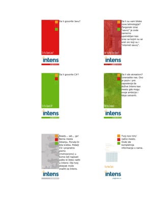 Da li govorite Javu?    Da li su vam bliske
                        nove tehnologije?
                        Žargonski izraz
                        “savvy” je ovde
                        namerno
                        upotrebljen kao
                        izraz sa kojim su se
                        sreli oni koji su i
                        “internet savvy”.




Da li govorite C#?      Da li ste skreativni?
                        Iznenadite nas. Ovo
                        je poziv i pre
                        zaposlenja da
                        dožive Intens kao
                        mesto gde mogu
                        svoje ambicije i
                        ideje ostvariti.




Ready... set... go!     Tvoj novi tim/
Nema mesta              radno mesto.
čekanju. Poruka bi      Ovde ide
bila kratka. Pošalji    kompletnija
CV i propratno          informacija o nama.
pismo
(motivaciono) u
kome ćeš napisati
yašto bi želeo raditi
u Intens i šta tvoj
dolazak može
značiti za Intens.
 