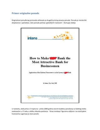 Primer originalne ponude

Originalnost ponuđenog proizvoda zahtevala je drugačiji pristup pisanju ponude. Ponuda je morala biti
eksplozivna i upečatljiva. Zato ponuda počinje upečatljivim naslovom – šta kupac dobija




U nastavku, sledi priča o 3 majmuna - preko 2000 godina starom kodeksu ponašanja sa Dalekog istoka
ovekovečen u 17.veku u obliku slikovite poslovice- 'three monkeys' figurama vidljivim i na istočnjakim
hramovima sugerisao je staro pravilo
 