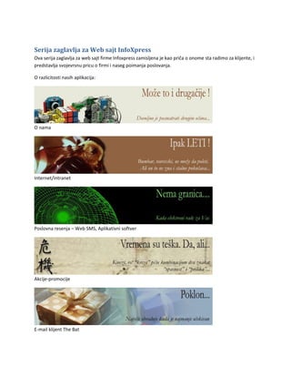 Serija zaglavlja za Web sajt InfoXpress
Ova serija zaglavlja za web sajt firme Infoxpress zamisljena je kao priča o onome sta radimo za klijente, i
predstavlja svojevrsnu pricu o firmi i naseg poimanja poslovanja.

O razlicitosti nasih aplikacija:




O nama




Internet/intranet




Poslovna resenja – Web SMS, Aplikativni softver




Akcije-promocije




E-mail klijent The Bat
 
