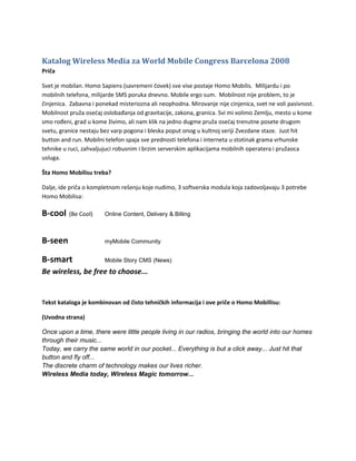 Katalog Wireless Media za World Mobile Congress Barcelona 2008
Priča

Svet je mobilan. Homo Sapiens (savremeni čovek) sve vise postaje Homo Mobilis. MIlijardu i po
mobilnih telefona, milijarde SMS poruka dnevno. Mobile ergo sum. Mobilnost nije problem, to je
činjenica. Zabavna i ponekad misteriozna ali neophodna. Mirovanje nije cinjenica, svet ne voli pasivnost.
Mobilnost pruža osećaj oslobađanja od gravitacije, zakona, granica. Svi mi volimo Zemlju, mesto u kome
smo rođeni, grad u kome živimo, ali nam klik na jedno dugme pruža osećaj trenutne posete drugom
svetu, granice nestaju bez varp pogona i bleska poput onog u kultnoj seriji Zvezdane staze. Just hit
button and run. Mobilni telefon spaja sve prednosti telefona i interneta u stotinak grama vrhunske
tehnike u ruci, zahvaljujuci robusnim i brzim serverskim aplikacijama mobilnih operatera i pružaoca
usluga.

Šta Homo Mobilisu treba?

Dalje, ide priča o kompletnom rešenju koje nudimo, 3 softverska modula koja zadovoljavaju 3 potrebe
Homo Mobilisa:

B-cool    (Be Cool)     Online Content, Delivery & Billing



B-seen                  myMobile Community


B-smart                 Mobile Story CMS (News)

Be wireless, be free to choose...


Tekst kataloga je kombinovan od čisto tehničkih informacija i ove priče o Homo Mobillisu:

(Uvodna strana)

Once upon a time, there were little people living in our radios, bringing the world into our homes
through their music...
Today, we carry the same world in our pocket... Everything is but a click away... Just hit that
button and fly off...
The discrete charm of technology makes our lives richer.
Wireless Media today, Wireless Magic tomorrow...
 