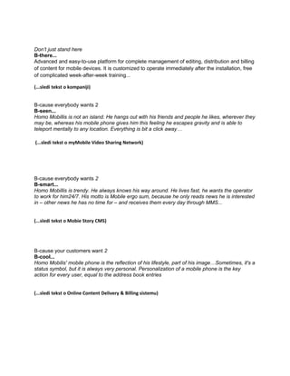 Don’t just stand here
B-there...
Advanced and easy-to-use platform for complete management of editing, distribution and billing
of content for mobile devices. It is customized to operate immediately after the installation, free
of complicated week-after-week training...

(...sledi tekst o kompaniji)


B-cause everybody wants 2
B-seen...
Homo Mobillis is not an island. He hangs out with his friends and people he likes, wherever they
may be, whereas his mobile phone gives him this feeling he escapes gravity and is able to
teleport mentally to any location. Everything is bit a click away…

(...sledi tekst o myMobile Video Sharing Network)




B-cause everybody wants 2
B-smart...
Homo Mobillis is trendy. He always knows his way around. He lives fast, he wants the operator
to work for him24/7. His motto is Mobile ergo sum, because he only reads news he is interested
in – other news he has no time for – and receives them every day through MMS...


(...sledi tekst o Mobie Story CMS)




B-cause your customers want 2
B-cool...
Homo Mobilis' mobile phone is the reflection of his lifestyle, part of his image…Sometimes, it's a
status symbol, but it is always very personal. Personalization of a mobile phone is the key
action for every user, equal to the address book entries


(...sledi tekst o Online Content Delivery & Billing sistemu)
 