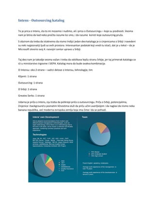 Intens - Outsourcing katalog

To je prica o Intens, sta to mi mozemo i nudimo, ali i prica o Outsourcingu – koje su prednosti. Veoma
nam je bitno da kad neko pročita razume ko smo, i da razume koristi koje outsourcing pruža.

S obzirom da treba da istaknemo da nismo Indijci jedan deo kataloga je o cinjenicama o Srbiji i navedeni
su neki najpoznatiji ljudi sa ovih prostora. Interesantan podatak koji vredi tu istaći, dat je u tekst – da je
Microsoft otvorio svoj 4. razvojni centar upravo u Srbiji.


Taj deo nam je takodje veoma važan i treba da odslikava lepšu stranu Srbije, jer taj primerak kataloga ce
ići u ministarstvo trgovine i SIEPA. Katalog mora da bude ovakva kombinacija.

O Intensu: oko 2 strane – sadrzi delove o Intensu, tehnologije, tim

Klijenti: 1 strana

Outsourcing: 1 strana

O Srbiji: 1 strana

Greates Serbs: 1 strana

Udarna je priča o Intens, nju treba da potkrepi priča o outsourcingu. Priča o Srbiji, potencijalima,
činjenice i background o poznatim ličnostima služi da priču učini uverljivijom i da naglasi da nismo neka
banana republika, već moderna evropska zemlja koja ima čime i da se pohvali.
 
