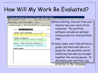 How Will My Work Be Evaluated? Before starting, find out from your teacher how your work will be evaluated.  The portfolio software includes an optional rating screen for each portfolio item.  In many cases,  each item  will have a grade, and there will also be a grade for the  portfolio overall  - reflecting how well you brought together the various pieces.  In developing your portfolio, pay attention to the following... 