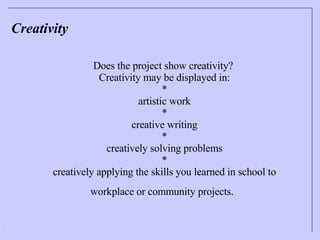 Creativity Does the project show creativity?  Creativity may be displayed in: * artistic work * creative writing * creatively solving problems * creatively applying the skills you learned in school to workplace or community projects.   