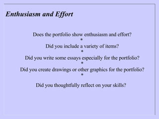 Enthusiasm and Effort Does the portfolio show enthusiasm and effort? *  Did you include a variety of items? * Did you write some essays especially for the portfolio? * Did you create drawings or other graphics for the portfolio? * Did you thoughtfully reflect on your skills?   