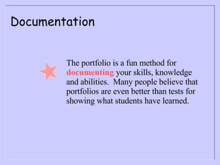 Documentation The portfolio is a fun method for  documenting  your skills, knowledge and abilities.  Many people believe that portfolios are even better than tests for showing what students have learned. 