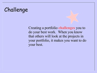 Challenge Creating a portfolio  challenges  you to do your best work.  When you know that others will look at the projects in your portfolio, it makes you want to do your best. 