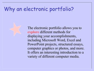Why an electronic portfolio? The electronic portfolio allows you to  explore  different methods for displaying your accomplishments, including Microsoft Word, Excel and PowerPoint projects, structured essays, computer graphics or photos, and more.  It offers an interesting introduction to a variety of different computer media. 