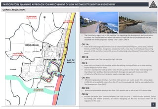 PARTICIPATORY PLANNING APPROACH FOR IMPROVEMENT OF LOW INCOME SETTLEMENTS IN PUDUCHERRY
9
COASTAL REGULATIONS
• The Puducherry region has 24 KM coastline. For regulating the development and construction
activities, the coastal stretches within 500 meters of high tide line on the landward side are
classified into three categories, namely : CRZ-I, CRZ-II, CRZ-III
CRZ I A
• Areas that are ecologically sensitive such as national parks/marine parks, sanctuaries, reserve
forests, wildlife habitats, mangroves, corals/coral reefs, areas close to breeding and spawning
grounds of fish and other marine life, areas of outstanding natural beauty/ historically/ heritage
areas.
CRZ I B
• Area between Low Tide Line and the high Tide Line
CRZ II :
• Areas up to or close to the shoreline, within the existing municipal limits or in other existing
legally designated urban areas.
• which are substantially built-up with a ratio of built-up plots to that of total plots being more
than 50 per cent and have been provided with drainage and approach roads and other
infrastructural facilities, such as water supply, sewerage mains, etc.
CRZ III A
• Where the population density is more than 2161 persons per sq.km as per 2011 census base.
• In CRZ-III A, area up to 50 meters from the HTL on the landward side shall be earmarked as the
‘No Development Zone (NDZ)’.
CRZ III B
• Where the population density is less than 2161 persons per sq.km as per 2011 census base.
CRZ-IV
• Includes the water area covered between Low Tide Line and 12 nautical miles seaward. Except
for fishing and related activities, all actions impugning on the sea and tidal water will be
regulated in this zone.
 