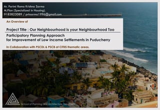 Participatory Planning Approach
for Improvement of Low Income Settlements in Puducherry
An Overview of
Ar. Parimi Rama Krishna Sarma
M.Plan (Specialized in Housing).
9182823089 / prksarma1996@gmail.com
In Collaboration with PSCDL & PSCB at CITIIS thematic areas.
Project Title : Our Neighbourhood is your Neighbourhood Too
 