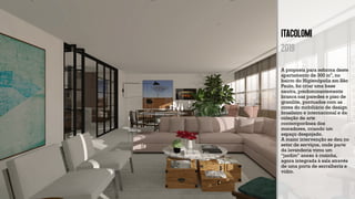 ITAcolomi
2019
A proposta para reforma deste
apartamento de 300 m², no
bairro do Higienópolis em São
Paulo, foi criar uma base
neutra, predominantemente
branca nas paredes e piso de
granilite, pontuados com as
cores do mobiliário de design
brasileiro e internacional e da
coleção de arte
contemporânea dos
moradores, criando um
espaço despojado.
A maior intervenção se deu no
setor de serviços, onde parte
da lavanderia virou um
“jardim” anexo à cozinha,
agora integrada à sala através
de uma porta de serralheria e
vidro.
 