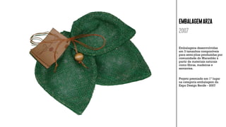 EMBALAGEMARZA
2007
Embalagens desenvolvidas
em 3 tamanhos componíveis
para semi-jóias produzidas por
comunidade do Maranhão à
partir de materiais naturais
como ﬁbras, madeiras e
sementes.
Projeto premiado em 1º lugar
na categoria embalagem da
Expo Design Recife - 2007
 