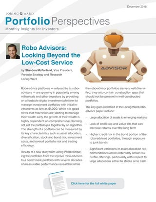 December 2016
Robo Advisors:
Looking Beyond the
Low-Cost Service
by Sheldon McFarland, Vice President,
Portfolio Strategy and Research
Loring Ward
PortfolioPerspectives
Monthly Insights for Investors
Robo-advice platforms — referred to as robo-
advisors — are growing in popularity among
millennials and other investors by providing
an affordable digital investment platform to
manage investment portfolios with initial in-
vestments as low as $1,000. While it is good
news that millennials are starting to manage
their wealth early, the growth of their wealth is
highly dependent on comprehensive planning,
not just the portfolio put together by an algorithm.
The strength of a portfolio can be measured by
its key characteristics such as asset allocation,
diversification, stock and bond risk, investment
costs, and overall portfolio risk and trading
efficiency.
Results of a new study from Loring Ward compar-
ing the portfolios from the top five robo-advisors
to a benchmark portfolio with several decades
of measurable performance reveal that while
the robo-advisor portfolios are very well diversi-
fied, they also contain construction gaps that
should not be present in well-constructed
portfolios.
The key gaps identified in the Loring Ward robo-
advisor paper include:
•	 Large allocation of assets to emerging markets
•	 Lack of small-cap and value tilts that can
increase returns over the long term
•	 Higher credit risk in the bond portion of the
robo-advised portfolios, through exposure
to junk bonds
•	 Significant variations in asset allocation rec-
ommendations across ostensibly similar risk
profile offerings, particularly with respect to
large allocations either to stocks or to cash
ADVISOR
Click here for the full white paper
 