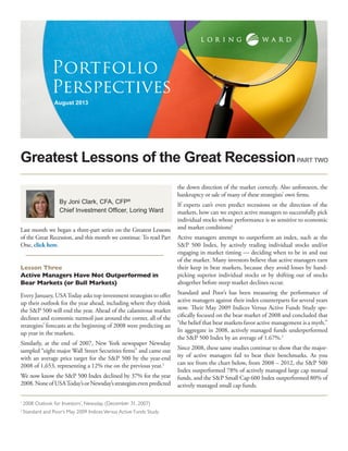 Greatest Lessons of the Great Recession
August 2013
Portfolio
Perspectives
By Joni Clark, CFA, CFP®
Chief Investment Officer, Loring Ward
Last month we began a three-part series on the Greatest Lessons
of the Great Recession, and this month we continue. To read Part
One, click here.
Lesson Three
Active Managers Have Not Outperformed in
Bear Markets (or Bull Markets)
Every January, USAToday asks top investment strategists to offer
up their outlook for the year ahead, including where they think
the S&P 500 will end the year. Ahead of the calamitous market
declines and economic turmoil just around the corner, all of the
strategists’ forecasts at the beginning of 2008 were predicting an
up year in the markets.
Similarly, at the end of 2007, New York newspaper Newsday
sampled “eight major Wall Street Securities firms” and came out
with an average price target for the S&P 500 by the year-end
2008 of 1,653, representing a 12% rise on the previous year.1
We now know the S&P 500 Index declined by 37% for the year
2008.NoneofUSAToday’sorNewsday’sstrategistsevenpredicted
the down direction of the market correctly. Also unforeseen, the
bankruptcy or sale of many of these strategists’ own firms.
If experts can’t even predict recessions or the direction of the
markets, how can we expect active managers to successfully pick
individual stocks whose performance is so sensitive to economic
and market conditions?
Active managers attempt to outperform an index, such as the
S&P 500 Index, by actively trading individual stocks and/or
engaging in market timing — deciding when to be in and out
of the market. Many investors believe that active managers earn
their keep in bear markets, because they avoid losses by hand-
picking superior individual stocks or by shifting out of stocks
altogether before steep market declines occur.
Standard and Poor’s has been measuring the performance of
active managers against their index counterparts for several years
now. Their May 2009 Indices Versus Active Funds Study spe-
cifically focused on the bear market of 2008 and concluded that
“the belief that bear markets favor active management is a myth.”
In aggregate in 2008, actively managed funds underperformed
the S&P 500 Index by an average of 1.67%.2
Since 2008, these same studies continue to show that the major-
ity of active managers fail to beat their benchmarks. As you
can see from the chart below, from 2008 – 2012, the S&P 500
Index outperformed 78% of actively managed large cap mutual
funds, and the S&P Small Cap 600 Index outperformed 80% of
actively managed small cap funds.
PART TWO
1
2008 Outlook for Investors’, Newsday, (December 31, 2007)
2
Standard and Poor’s May 2009 Indices Versus Active Funds Study
 