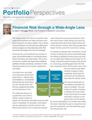 January 2017
Financial Risk through a Wide-Angle Lens
by John T. Scruggs, Ph.D., Vice President of Research, Loring Ward
PortfolioPerspectives
Monthly Insights for Investors
The world is risky. The future is uncertain. And
many of the decisions we make can have a pro-
found impact on our future welfare. This is where
financial advisors can add value by helping their
clients navigate an inherently risky world. Risk
cannot be eliminated, but it can be managed.
Financial risk can be defined any number of
ways, but fundamentally it is uncertainty about
future cash flows and asset values. This is why
we have to consider risk beyond the traditional
portfolio of stocks and bonds, and factor in other
important assets such as human capital and
real estate.
In broad terms, we divide
risks along two dimensions:
systematic vs. idiosyncratic
and tradable vs. non-tradable.
Using these two dimensions,
we can classify asset risks
into four categories that make
up the taxonomy of risk.
The distinctive feature of
a systematic risk is that it
affects a large number of
assets and cannot be diversified away by hold-
ing it in a portfolio. For example, most stocks
can be exposed to overall economic risk.
Stock prices tend to rise in response to good
news about the economy and decline when
the news is bad. Credit ratings and prices for
corporate bonds tend to be higher when eco-
nomic growth is strong. And many people earn
higher incomes when the economy is strong.
In contrast, an idiosyncratic risk affects a small
number of assets and can be diversified away
by holding a portfolio of many stocks (as long
as no single stock holding is too large). For ex-
ample, a pharmaceutical company may discov-
er a new drug, providing good news for that
one company’s stock. On the other hand, a fire
at an oil refinery may affect
another company’s stock
negatively. Good news for
one asset can be offset by
bad news for another asset.
The second dimension of
risk relates to whether the
asset is tradable. The own-
ership of a public company
is divided into many small
shares that trade on a stock
exchange, meaning a com-
pany’s risks can be shared
by many shareholders. An investor who holds
the stock indirectly through a mutual fund can
bear the systematic risk and diversifies away
the idiosyncratic risk.
Investment advisory services provided by LWI Financial Inc. (“Loring Ward”). Securities transactions offered
through its affiliate, Loring Ward Securities Inc., member FINRA/SIPC. R 17-006
Systematic
Tradable
Systematic
Non-
Tradable
Idiosyncratic
Tradable
Idiosyncratic
Non-
Tradable
 