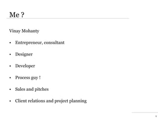 Me ?

Vinay Mohanty

• Entrepreneur, consultant

• Designer

• Developer

• Process guy !

• Sales and pitches

• Client relations and project planning


                                          1
 