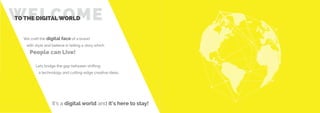 WELCOMETO THE DIGITAL WORLD
We craft the digital face of a brand
with style and believe in telling a story which
People can Live!
Lets bridge the gap between shifting
a technology and cutting-edge creative ideas.
It’s a digital world and it’s here to stay!
 