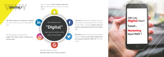 WHYDIGITAL?
Users of Snapchat watch 16 billion videos each
day! Your video won’t be on it if you are not going
digital!!
1.59 billion people log onto Facebook every day!
Why would you miss the opportunity of connecting
to these billions of people? Imagine losing this
audience and sticking to old tricks. Not so pretty
is it?
700 million people use Instagram daily!
Imagine 700 million people screaming your
business name!
500 million people visit Twitter each month without
logging in! Don’t you want people talking about
your products worldwide? “DON’T YA?” We know
you do!!
100 million people are connected on LinkedIn!
You have no reason to say no to digital platforms
now!
300 million people use Google+
300 million people want to buy your product!
seem like the world is at the
palm of your hands.
We make the word
“Digital”
 