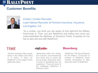 Civilian | Civilian Recruiter
Lead Veteran Recruiter at Farmers Insurance, Insurance
Los Angeles, CA
Customer Benefits
“As a civilian, you think you are aware of how tight-knit the Military
Community is. Then, you join RallyPoint and realize how much you
under-estimated the tightness of America’s Finest. Everyday for me
has to start and end with RallyPoint.”
“Service members often equate
being in the military with being
in a family. If that’s so,
RallyPoint is the largest family
gathering online.”
“Networking within the military
isn’t common, and transitioning
from active duty to civilian life
can be tough, particularly when
it comes to translating prior job
experience. Those are some of
the challanges RallyPoint is
looking to solve.”
“RallyPoint: The Social Network
for the Military.” Co-founder of
Linkedin & RallyPoint board
member Konstantine G talks
about the future of RallyPoint.
 
