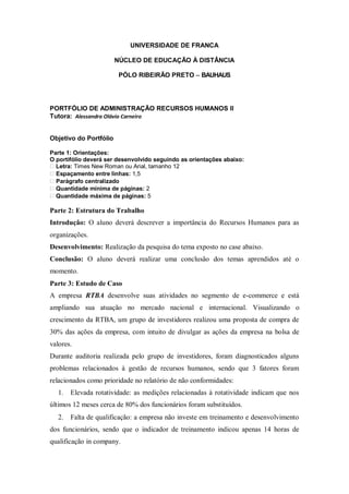 UNIVERSIDADE DE FRANCA

                        NÚCLEO DE EDUCAÇÃO À DISTÂNCIA

                         PÓLO RIBEIRÃO PRETO – BAUHAUS




PORTFÓLIO DE ADMINISTRAÇÃO RECURSOS HUMANOS II
Tutora: Alessandra Olávio Carneiro


Objetivo do Portfólio

Parte 1: Orientações:
O portifólio deverá ser desenvolvido seguindo as orientações abaixo:
  Letra: Times New Roman ou Arial, tamanho 12
  Espaçamento entre linhas: 1,5
  Parágrafo centralizado
  Quantidade mínima de páginas: 2
  Quantidade máxima de páginas: 5

Parte 2: Estrutura do Trabalho
Introdução: O aluno deverá descrever a importância do Recursos Humanos para as
organizações.
Desenvolvimento: Realização da pesquisa do tema exposto no case abaixo.
Conclusão: O aluno deverá realizar uma conclusão dos temas aprendidos até o
momento.
Parte 3: Estudo de Caso
A empresa RTBA desenvolve suas atividades no segmento de e-commerce e está
ampliando sua atuação no mercado nacional e internacional. Visualizando o
crescimento da RTBA, um grupo de investidores realizou uma proposta de compra de
30% das ações da empresa, com intuito de divulgar as ações da empresa na bolsa de
valores.
Durante auditoria realizada pelo grupo de investidores, foram diagnosticados alguns
problemas relacionados à gestão de recursos humanos, sendo que 3 fatores foram
relacionados como prioridade no relatório de não conformidades:
   1.   Elevada rotatividade: as medições relacionadas à rotatividade indicam que nos
últimos 12 meses cerca de 80% dos funcionários foram substituídos.
   2.   Falta de qualificação: a empresa não investe em treinamento e desenvolvimento
dos funcionários, sendo que o indicador de treinamento indicou apenas 14 horas de
qualificação in company.
 