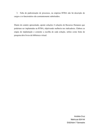 3.   Falta de padronização de processos, na empresa RTBA não há descrição de
cargos e os funcionários são constantemente substituídos.



Diante do cenário apresentado, aponte soluções 4 soluções de Recursos Humanos que
poderiam ser implantadas na RTBA, objetivando melhoria nos indicadores. Elabore as
etapas de implantação e comente a escolha de cada solução, utilize como fonte de
pesquisa dois livros da biblioteca virtual.




                                                                     Andréia Cruz
                                                                 Matricula 924144
                                                             EAD/Adm 7 Semestre
 