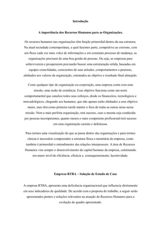 Introdução


           A importância dos Recursos Humanos para as Organizações.

 Os recursos humanos nas organizações têm função primordial dentro da sua estrutura.
Na atual sociedade contemporânea, a qual fazemos parte, competitiva ao extremo, com
um fluxo cada vez mais veloz de informações e em constante processo de mudança, as
   organizações precisam de uma boa gestão de pessoas. Ou seja, as empresas para
 sobreviverem e prosperarem precisarão buscar uma estruturação sólida, baseadas em
    equipes consolidadas, conscientes de suas atitudes, comportamentos e posturas,
alinhados aos valores da organização, orientados ao objetivo e resultado final almejado.

   Como qualquer tipo de organização ou corporação, uma empresa conta com uma
       missão, uma razão de existência. Esse objetivo funciona como um norte
comportamental que canaliza todos seus esforços, desde os financeiros, tecnológicos e
mercadológicos, chegando aos humanos, que não apenas estão alinhados a esse objetivo
   maior, mas têm como primeira tarefa manter o foco de todas as outras áreas nessa
 missão. Nem a mais perfeita organização, terá sucesso, caso a mesma seja conduzida
por pessoas incompetentes, quanto menos o mais competente profissional terá sucesso
                       em uma organização carente e defeituosa.

 Para termos uma visualização do que se passa dentro das organizações e para termos
   clareza é necessário compreender a estrutura física e monetária da empresa, como
 também é primordial o entendimento das relações interpessoais. A área de Recursos
 Humanos visa sempre o desenvolvimento do capital humano da empresa, culminando
      em maior nível de eficiência, eficácia e, consequentemente, lucratividade.




                       Empresa RTBA – Solução de Estudo de Caso


A empresa RTBA, apresenta uma deficiência organizacional que influencia diretamente
em seus indicadores de qualidade. De acordo com a proposta do trabalho, a seguir serão
  apresentados pontos e soluções relevantes na atuação do Recursos Humanos para a
                           evolução do quadro apresentado.
 