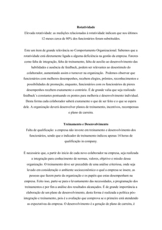 Rotatividade
Elevada rotatividade: as medições relacionadas à rotatividade indicam que nos últimos
             12 meses cerca de 80% dos funcionários foram substituídos.


Este um item de grande relevância no Comportamento Organizacional. Sabemos que a
rotatividade está diretamente ligada a alguma deficiência na gestão da empresa. Fatores
como falta de integração, falta de treinamento, falta de auxilio ao desenvolvimento das
     habilidades e ausência de feedback, podem ser relevantes ao desestimulo do
  colaborador, aumentando assim o turnover na organização. Podemos observar que
funcionários com melhores desempenhos, recebem elogios, prêmios, reconhecimentos e
  possibilidades de promoção, enquanto, funcionários com os funcionários de piores
  desempenhos recebem exatamente o contrário. É de grande valia que seja realizado
feedback´s constantes pontuando os pontos para melhoria e desenvolvimento individual.
 Desta forma cada colaborador saberá exatamente o que de ser feito e o que se espera
dele. A organização deverá desenvolver planos de treinamento, incentivos, recompensas
                                  e plano de carreira.


                              Treinamento e Desenvolvimento
  Falta de qualificação: a empresa não investe em treinamento e desenvolvimento dos
    funcionários, sendo que o indicador de treinamento indicou apenas 14 horas de
                               qualificação in company.


É necessário que, a partir do inicio de cada novo colaborador na empresa, seja realizada
      a integração para conhecimento de normas, valores, objetivo e missão dessa
  organização. O treinamento deve ser precedido de uma análise criteriosa, onde seja
  levado em consideração o ambiente socioeconômico o qual a empresa se insere, as
    pessoas que fazem parte da organização e os papéis que estas desempenham na
empresa. Feito isso, parte-se para o levantamento das necessidades, a programação dos
 treinamentos e por fim a análise dos resultados alcançados. É de grande importância a
  elaboração de um plano de desenvolvimento, desta forma é realizada a política pós-
integração e treinamento, pois é a avaliação que comprova se o primeiro está atendendo
  as expectativas da empresa. O desenvolvimento é a geração de plano de carreira, é
 