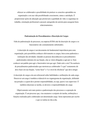 oferecer ao colaborador a possibilidade de praticar os conceitos aprendidos na
      organização e em sua vida possibilitando crescimento, status e satisfação. É
 proporcionar ações de educação que promovam a qualidade de vida e a segurança no
 trabalho, orientação profissional e pessoal, autogestão de carreira para assegurar bons
                                   relacionamentos.




              Padronização de Procedimentos e Descrição de Cargos

Falta de padronização de processos, na empresa RTBA não há descrição de cargos e os
                     funcionários são constantemente substituídos.

     A descrição de cargos é um documento de fundamental importância para uma
 organização, pois possibilita conhecer efetivamente os cargos, bem como padroniza a
     realização das atividades. Quando as pessoas desconhecem os procedimentos
    padronizados mínimos de sua função, elas se vêem obrigadas a agir por si. Sem
conhecer um padrão para agir o funcionário tem que agir. Onde está o erro? Na ausência
 de procedimentos padronizados que mostrem ao colaborador "o que" exatamente ele
  deve fazer em sua função, “como fazer” e “a o nível de eficiência” que deve atingir.

A descrição de cargos cria um referencial sobre habilidades e atribuições de cada cargo.
Descrever um cargo é também evidenciá-lo no organograma da organização, definindo
 sua posição e a quem deve prestar responsabilidade, ou seja, quem é seu supervisor. É
        também relacionar as tarefas, os deveres e responsabilidades do cargo.

    Objetivamente será mais pratico a padronização dos processos e a operação da
  organização. É um processo que, visa enumerar o conjunto de tarefas, atribuições e
funções realizadas pelo colaborador em determinado cargo. Seria representar por escrito
                             o que se realiza no dia-a-dia.
 