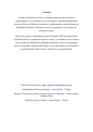 Conclusão

     A Gestão de Pessoas deve formar e consolidar equipes internas, produtivas e
  comprometidas com a estratégia e as metas da empresa, utilizando adequadamente
processos seletivos, atividades de treinamento, aperfeiçoamento e desenvolvimento de
   habilidades individuais, otimizando recursos e investimentos, com o objetivo de
                                maximizar os lucros.

  Desta forma, exige-se a importância de uma boa atuação de RH da empresa RTBA,
contribuindo para que a organização atinja sua missão. A consequência será a melhoria
  de sua posição nos indicadores de qualidade, diminuindo o turnover, padronizando
processos, treinando e desenvolvendo melhor os seus colaboradores. Isso aumentará a
        sua produtividade, reduzirá custos e melhorará a sua competitividade.




         Referencias Bibliograficas: https://unifran.bv3.digitalpages.com.br/

          Administração de Recursos Humanos – Gary Dessler – 2 Edição

Manual de Treinamento e Desenvolvimento Processos e Operações – Gustavo Boog e
                               Madalena Boog

              Gestão de Pessoas e Talentos – Janete Knapik – 3 Edição
 