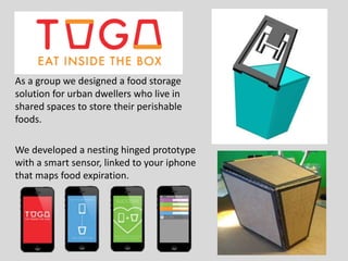 As a group we designed a food storage
solution for urban dwellers who live in
shared spaces to store their perishable
foods.
We developed a nesting hinged prototype
with a smart sensor, linked to your iphone
that maps food expiration.
 