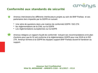 Conformité aux standards de sécurité
Amenys interviewera les différents interlocuteurs projets au sein de BNP Paribas et ses
partenaires tiers impactés par la GDPR en suivant

Une série de questions dans une matrice de conformité GDPR / ISO 27K

les réglementations de la CNIL sur la GDPR

Les réglementations européennes sur la GDPR
Amenys rédigera un rapport d’audit de conformité incluant ses recommandations et le plan
d’actions pour que le SI soit conforme à la réglementation GDPR pour mai 2018 et à ISO
27K. Amenys formera à la GDPR les équipes support BNP Paribas durant le handover au
support.
Amenys Sarl Confdential
Hilal EL AKRAMINE – AMENYS CISO - 8/1/2017 – V2.0
 
