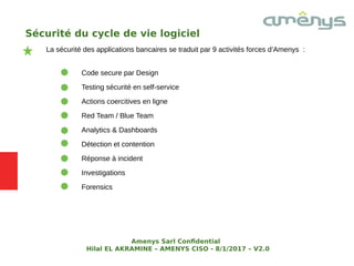 Sécurité du cycle de vie logiciel
La sécurité des applications bancaires se traduit par 9 activités forces d’Amenys :
Code secure par Design
Testing sécurité en self-service
Actions coercitives en ligne
Red Team / Blue Team
Analytics & Dashboards
Détection et contention
Réponse à incident
Investigations
Forensics
Amenys Sarl Confdential
Hilal EL AKRAMINE – AMENYS CISO - 8/1/2017 – V2.0
 