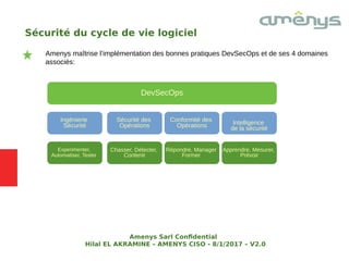 Sécurité du cycle de vie logiciel
Amenys maîtrise l’implémentation des bonnes pratiques DevSecOps et de ses 4 domaines
associés:
DevSecOps
Ingénierie
Sécurité
Security
Engineering Intelligence
de la sécurité
Security
Engineering
Sécurité des
Opérations
Conformité des
Opérations
Experimenter,
Automatiser, Tester
Security
Engineering
Apprendre, Mesurer,
Prévoir
Security
Engineering
Chasser, Détecter,
Contenir
Répondre, Manager
Former
Amenys Sarl Confdential
Hilal EL AKRAMINE – AMENYS CISO - 8/1/2017 – V2.0
 