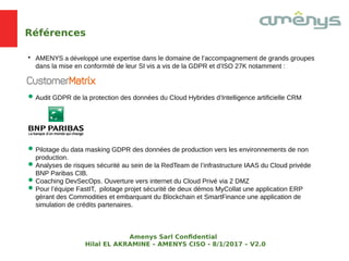 Références

AMENYS a développé une expertise dans le domaine de l’accompagnement de grands groupes
dans la mise en conformité de leur SI vis a vis de la GDPR et d’ISO 27K notamment :
Audit GDPR de la protection des données du Cloud Hybrides d’Intelligence artificielle CRM
Pilotage du data masking GDPR des données de production vers les environnements de non
production.
Analyses de risques sécurité au sein de la RedTeam de l’infrastructure IAAS du Cloud privéde
BNP Paribas CIB.
Coaching DevSecOps. Ouverture vers internet du Cloud Privé via 2 DMZ
Pour l’équipe FastIT, pilotage projet sécurité de deux démos MyCollat une application ERP
gérant des Commodities et embarquant du Blockchain et SmartFinance une application de
simulation de crédits partenaires.
Amenys Sarl Confdential
Hilal EL AKRAMINE – AMENYS CISO - 8/1/2017 – V2.0
 