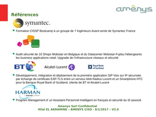 Références
Formation CISSP Bootcamp à un groupe de 7 Ingénieurs Avant-vente de Symantec France
Audit sécurité de 10 Shops Mobistar en Belgique et du Datacenter Mobistar-Fujitsu hébergeants
les business applications retail. Upgrade de l’infrastructure réseaux et sécurité
Développement, intégration et déploiement de la première application SIP Voix sur IP sécurisée
par échange de certificats EAP-TLS entre un serveur AAA Radius Lucent et un Smartphone HTC
pour la Banque Royal Bank of Scotland, cliente de BT et Alcatel-Lucent
Program Management d’ un Assistant Personnel Intelligent en français et sécurité du SI associé
Amenys Sarl Confdential
Hilal EL AKRAMINE – AMENYS CISO - 8/1/2017 – V2.0
 