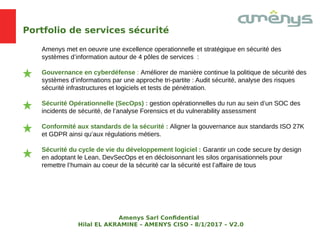 Portfolio de services sécurité
Amenys met en oeuvre une excellence operationnelle et stratégique en sécurité des
systèmes d’information autour de 4 pôles de services :
Gouvernance en cyberdéfense : Améliorer de manière continue la politique de sécurité des
systèmes d’informations par une approche tri-partite : Audit sécurité, analyse des risques
sécurité infrastructures et logiciels et tests de pénétration.
Sécurité Opérationnelle (SecOps) : gestion opérationnelles du run au sein d’un SOC des
incidents de sécurité, de l’analyse Forensics et du vulnerability assessment
Conformité aux standards de la sécurité : Aligner la gouvernance aux standards ISO 27K
et GDPR ainsi qu’aux régulations métiers.
Sécurité du cycle de vie du développement logiciel : Garantir un code secure by design
en adoptant le Lean, DevSecOps et en décloisonnant les silos organisationnels pour
remettre l’humain au coeur de la sécurité car la sécurité est l’affaire de tous
Amenys Sarl Confdential
Hilal EL AKRAMINE – AMENYS CISO - 8/1/2017 – V2.0
 