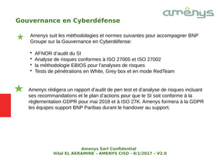 Gouvernance en Cyberdéfense
Amenys suit les méthodologies et normes suivantes pour accompagner BNP
Groupe sur la Gouvernance en Cyberdéfense:

AFNOR d’audit du SI

Analyse de risques conformes à ISO 27005 et ISO 27002

la méthodologie EBIOS pour l’analyses de risques

Tests de pénétrations en White, Grey box et en mode RedTeam
Amenys rédigera un rapport d’audit de pen test et d’analyse de risques incluant
ses recommandations et le plan d’actions pour que le SI soit conforme à la
réglementation GDPR pour mai 2018 et à ISO 27K. Amenys formera à la GDPR
les équipes support BNP Paribas durant le handover au support.
Amenys Sarl Confdential
Hilal EL AKRAMINE – AMENYS CISO - 8/1/2017 – V2.0
 