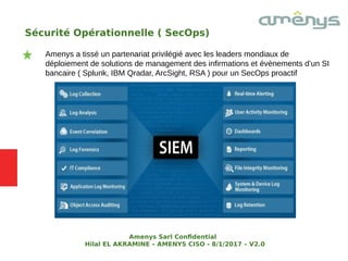 Sécurité Opérationnelle ( SecOps)
Amenys a tissé un partenariat privilégié avec les leaders mondiaux de
déploiement de solutions de management des infirmations et évènements d’un SI
bancaire ( Splunk, IBM Qradar, ArcSight, RSA ) pour un SecOps proactif
Amenys Sarl Confdential
Hilal EL AKRAMINE – AMENYS CISO - 8/1/2017 – V2.0
 