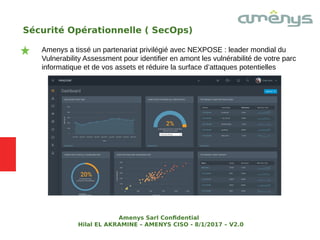 Sécurité Opérationnelle ( SecOps)
Amenys a tissé un partenariat privilégié avec NEXPOSE : leader mondial du
Vulnerability Assessment pour identifier en amont les vulnérabilité de votre parc
informatique et de vos assets et réduire la surface d’attaques potentielles
Amenys Sarl Confdential
Hilal EL AKRAMINE – AMENYS CISO - 8/1/2017 – V2.0
 