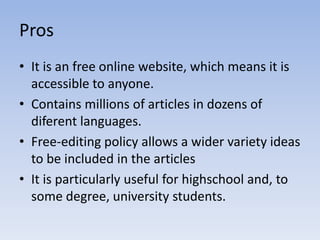 ProsItisan free online website, whichmeansitisaccessibletoanyone.Containsmillions of articles in dozens of diferentlanguages.Free-editingpolicyallows a widervariety ideas tobeincluded in thearticlesItisparticularlyusefulforhighschool and, tosomedegree, universitystudents.