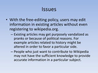 IssuesWith the free-editing policy, users may edit information in existing articles without even registering to wikipedia.org.Existing articles may get purposely vandalized as pranks or because of political reasons. For example articles related to history might be altered in order to favor a particular side.People who just want to contribute to Wikipedia may not have the sufficient knowledge to provide accurate information in a particular subject.