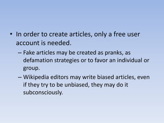 In order to create articles, only a free user account is needed.Fake articles may be created as pranks, as defamation strategies or to favor an individual or group. Wikipedia editors may write biased articles, even if they try to be unbiased, they may do it subconsciously.