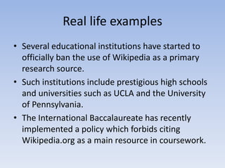 Real life examplesSeveral educational institutions have started to officially ban the use of Wikipedia as a primary research source. Such institutions include prestigious high schools and universities such as UCLA and the University of Pennsylvania. The International Baccalaureate has recently implemented a policy which forbids citing Wikipedia.org as a main resource in coursework.
