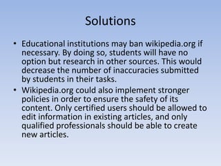 SolutionsEducational institutions may ban wikipedia.org if necessary. By doing so, students will have no option but research in other sources. This would decrease the number of inaccuracies submitted by students in their tasks.Wikipedia.org could also implement stronger policies in order to ensure the safety of its content. Only certified users should be allowed to edit information in existing articles, and only qualified professionals should be able to create new articles.