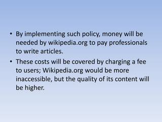 By implementing such policy, money will be needed by wikipedia.org to pay professionals to write articles. These costs will be covered by charging a fee to users; Wikipedia.org would be more inaccessible, but the quality of its content will be higher.