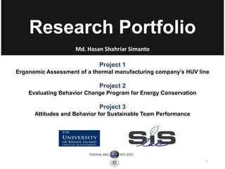 Research Portfolio
Md. Hasan Shahriar Simanto
1
Project 1
Ergonomic Assessment of a thermal manufacturing company’s HUV line
Project 2
Evaluating Behavior Change Program for Energy Conservation
Project 3
Attitudes and Behavior for Sustainable Team Performance
 